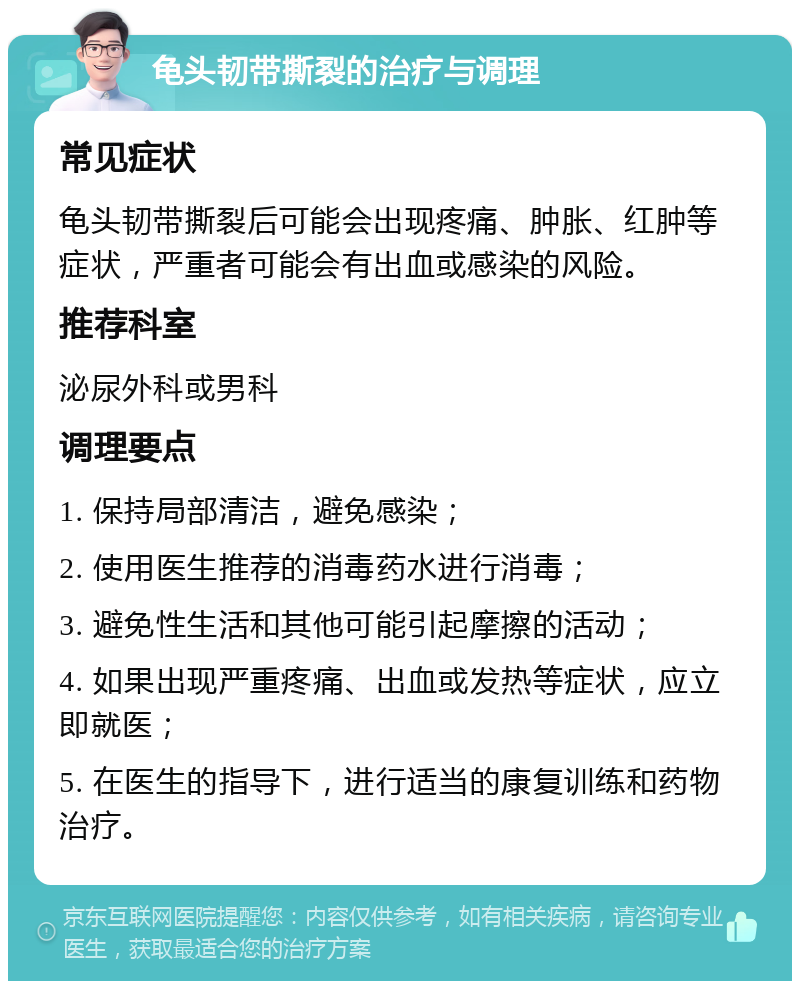 龟头韧带撕裂的治疗与调理 常见症状 龟头韧带撕裂后可能会出现疼痛、肿胀、红肿等症状，严重者可能会有出血或感染的风险。 推荐科室 泌尿外科或男科 调理要点 1. 保持局部清洁，避免感染； 2. 使用医生推荐的消毒药水进行消毒； 3. 避免性生活和其他可能引起摩擦的活动； 4. 如果出现严重疼痛、出血或发热等症状，应立即就医； 5. 在医生的指导下，进行适当的康复训练和药物治疗。