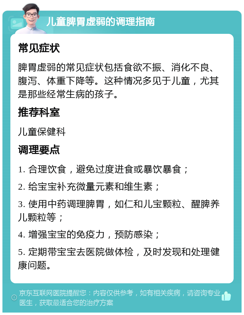 儿童脾胃虚弱的调理指南 常见症状 脾胃虚弱的常见症状包括食欲不振、消化不良、腹泻、体重下降等。这种情况多见于儿童，尤其是那些经常生病的孩子。 推荐科室 儿童保健科 调理要点 1. 合理饮食，避免过度进食或暴饮暴食； 2. 给宝宝补充微量元素和维生素； 3. 使用中药调理脾胃，如仁和儿宝颗粒、醒脾养儿颗粒等； 4. 增强宝宝的免疫力，预防感染； 5. 定期带宝宝去医院做体检，及时发现和处理健康问题。