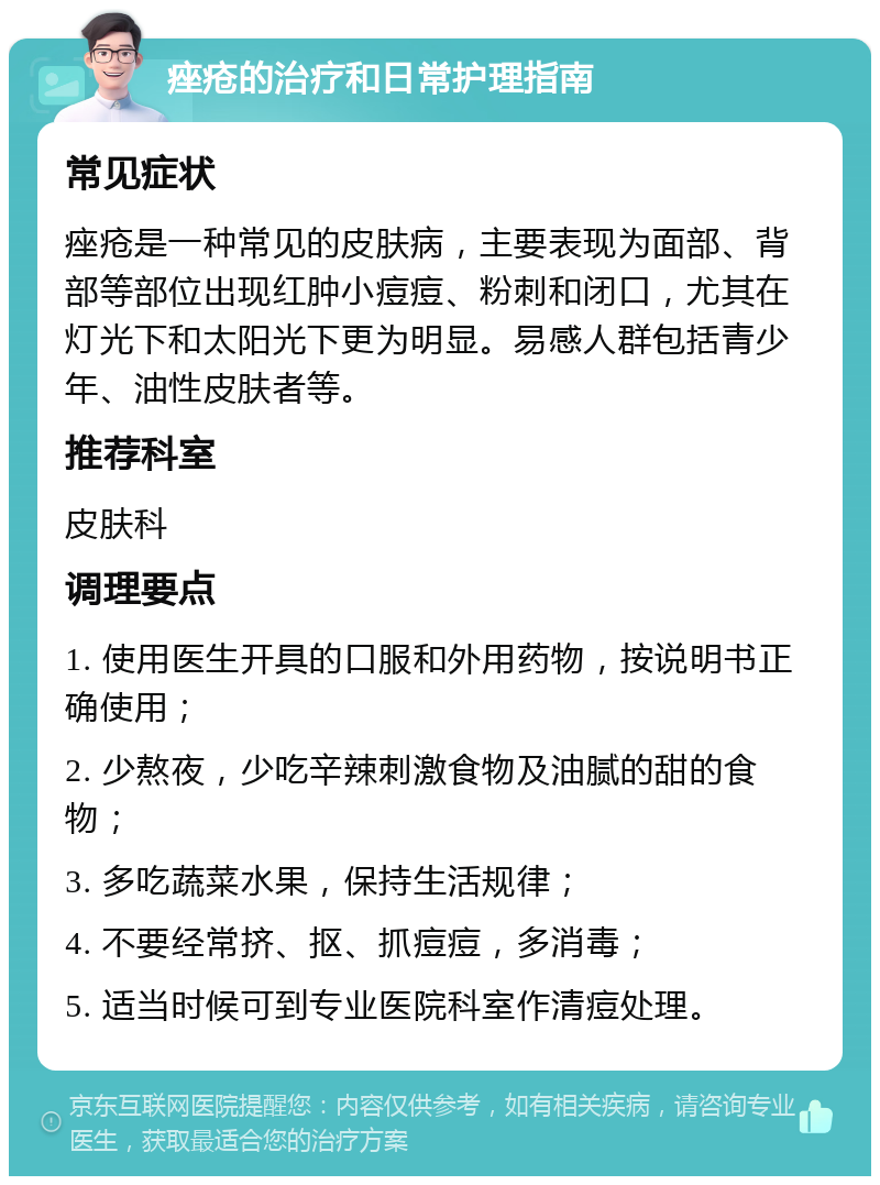 痤疮的治疗和日常护理指南 常见症状 痤疮是一种常见的皮肤病，主要表现为面部、背部等部位出现红肿小痘痘、粉刺和闭口，尤其在灯光下和太阳光下更为明显。易感人群包括青少年、油性皮肤者等。 推荐科室 皮肤科 调理要点 1. 使用医生开具的口服和外用药物，按说明书正确使用； 2. 少熬夜，少吃辛辣刺激食物及油腻的甜的食物； 3. 多吃蔬菜水果，保持生活规律； 4. 不要经常挤、抠、抓痘痘，多消毒； 5. 适当时候可到专业医院科室作清痘处理。