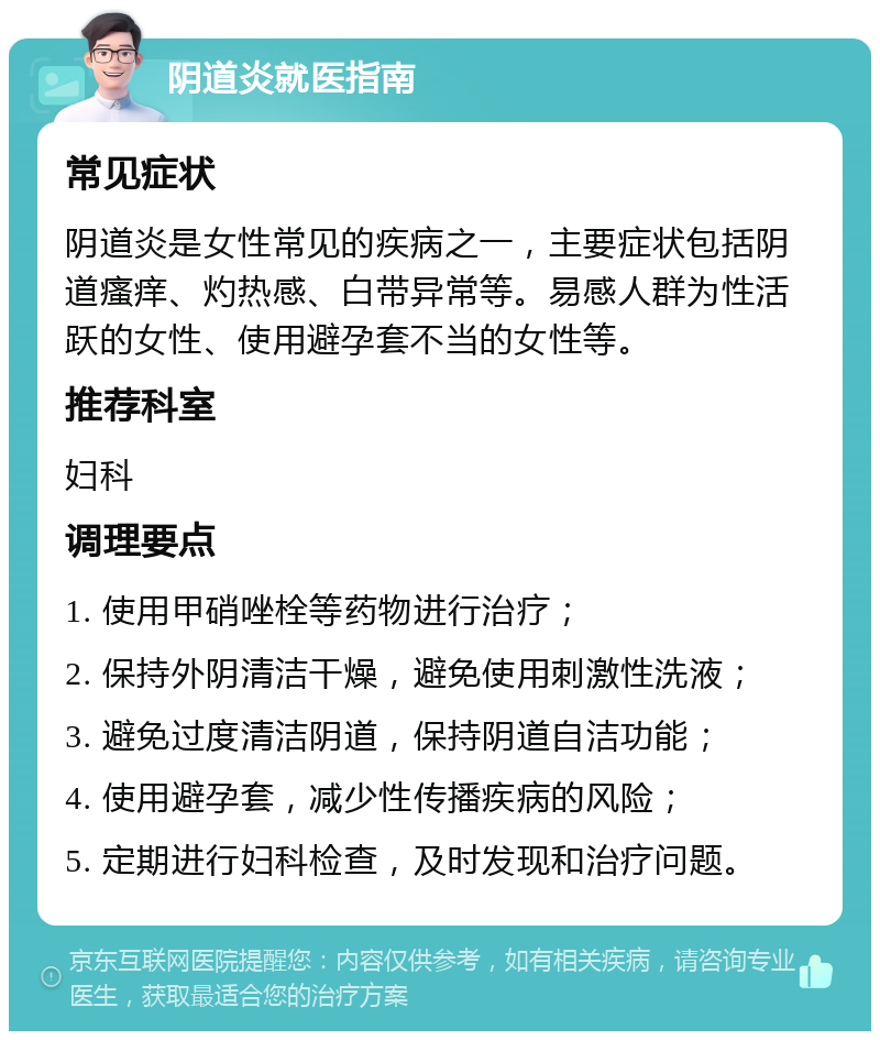 阴道炎就医指南 常见症状 阴道炎是女性常见的疾病之一，主要症状包括阴道瘙痒、灼热感、白带异常等。易感人群为性活跃的女性、使用避孕套不当的女性等。 推荐科室 妇科 调理要点 1. 使用甲硝唑栓等药物进行治疗； 2. 保持外阴清洁干燥，避免使用刺激性洗液； 3. 避免过度清洁阴道，保持阴道自洁功能； 4. 使用避孕套，减少性传播疾病的风险； 5. 定期进行妇科检查，及时发现和治疗问题。