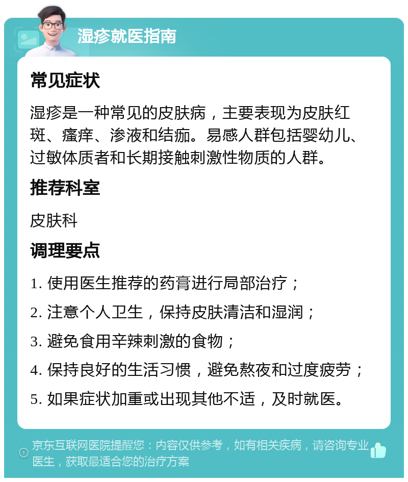 湿疹就医指南 常见症状 湿疹是一种常见的皮肤病，主要表现为皮肤红斑、瘙痒、渗液和结痂。易感人群包括婴幼儿、过敏体质者和长期接触刺激性物质的人群。 推荐科室 皮肤科 调理要点 1. 使用医生推荐的药膏进行局部治疗； 2. 注意个人卫生，保持皮肤清洁和湿润； 3. 避免食用辛辣刺激的食物； 4. 保持良好的生活习惯，避免熬夜和过度疲劳； 5. 如果症状加重或出现其他不适，及时就医。