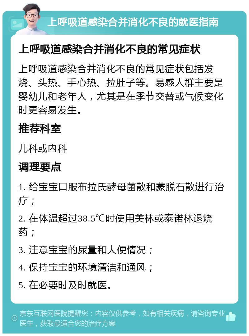 上呼吸道感染合并消化不良的就医指南 上呼吸道感染合并消化不良的常见症状 上呼吸道感染合并消化不良的常见症状包括发烧、头热、手心热、拉肚子等。易感人群主要是婴幼儿和老年人，尤其是在季节交替或气候变化时更容易发生。 推荐科室 儿科或内科 调理要点 1. 给宝宝口服布拉氏酵母菌散和蒙脱石散进行治疗； 2. 在体温超过38.5℃时使用美林或泰诺林退烧药； 3. 注意宝宝的尿量和大便情况； 4. 保持宝宝的环境清洁和通风； 5. 在必要时及时就医。