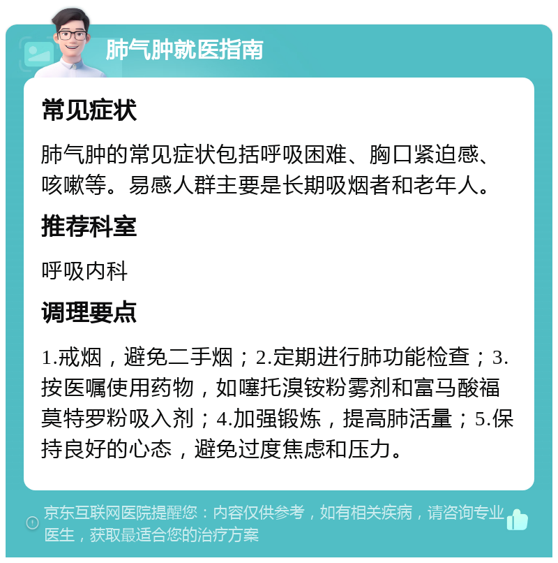 肺气肿就医指南 常见症状 肺气肿的常见症状包括呼吸困难、胸口紧迫感、咳嗽等。易感人群主要是长期吸烟者和老年人。 推荐科室 呼吸内科 调理要点 1.戒烟，避免二手烟；2.定期进行肺功能检查；3.按医嘱使用药物，如噻托溴铵粉雾剂和富马酸福莫特罗粉吸入剂；4.加强锻炼，提高肺活量；5.保持良好的心态，避免过度焦虑和压力。