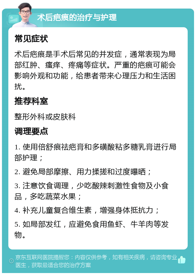 术后疤痕的治疗与护理 常见症状 术后疤痕是手术后常见的并发症，通常表现为局部红肿、瘙痒、疼痛等症状。严重的疤痕可能会影响外观和功能，给患者带来心理压力和生活困扰。 推荐科室 整形外科或皮肤科 调理要点 1. 使用倍舒痕祛疤膏和多磺酸粘多糖乳膏进行局部护理； 2. 避免局部摩擦、用力揉搓和过度曝晒； 3. 注意饮食调理，少吃酸辣刺激性食物及小食品，多吃蔬菜水果； 4. 补充儿童复合维生素，增强身体抵抗力； 5. 如局部发红，应避免食用鱼虾、牛羊肉等发物。