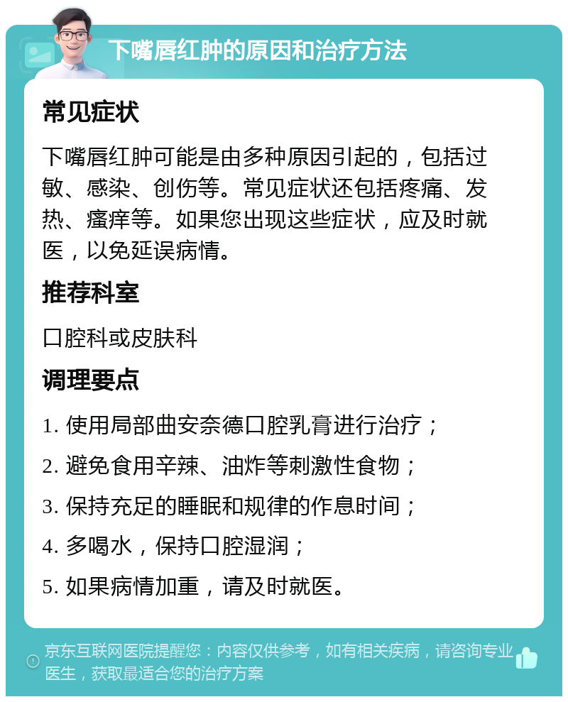 下嘴唇红肿的原因和治疗方法 常见症状 下嘴唇红肿可能是由多种原因引起的，包括过敏、感染、创伤等。常见症状还包括疼痛、发热、瘙痒等。如果您出现这些症状，应及时就医，以免延误病情。 推荐科室 口腔科或皮肤科 调理要点 1. 使用局部曲安奈德口腔乳膏进行治疗； 2. 避免食用辛辣、油炸等刺激性食物； 3. 保持充足的睡眠和规律的作息时间； 4. 多喝水，保持口腔湿润； 5. 如果病情加重，请及时就医。