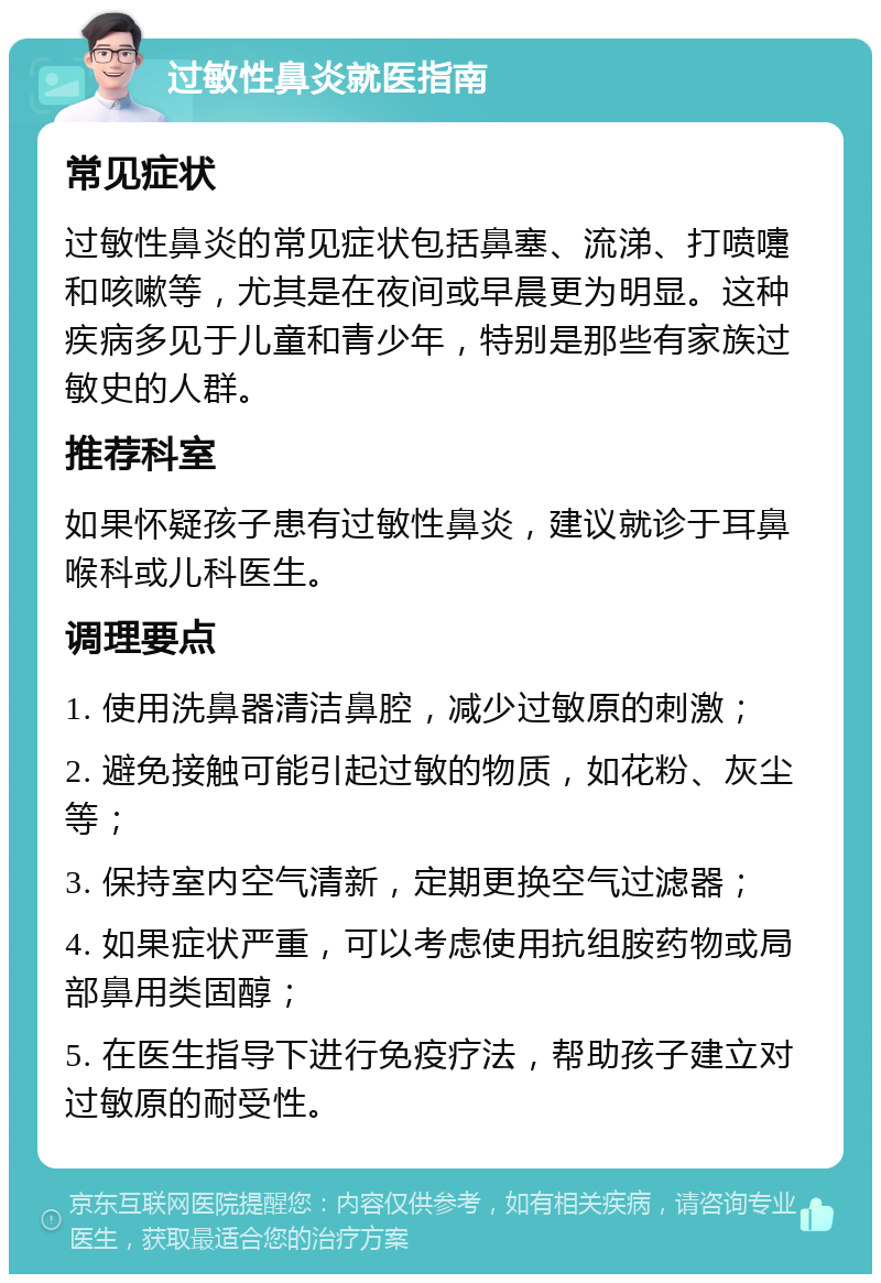 过敏性鼻炎就医指南 常见症状 过敏性鼻炎的常见症状包括鼻塞、流涕、打喷嚏和咳嗽等，尤其是在夜间或早晨更为明显。这种疾病多见于儿童和青少年，特别是那些有家族过敏史的人群。 推荐科室 如果怀疑孩子患有过敏性鼻炎，建议就诊于耳鼻喉科或儿科医生。 调理要点 1. 使用洗鼻器清洁鼻腔，减少过敏原的刺激； 2. 避免接触可能引起过敏的物质，如花粉、灰尘等； 3. 保持室内空气清新，定期更换空气过滤器； 4. 如果症状严重，可以考虑使用抗组胺药物或局部鼻用类固醇； 5. 在医生指导下进行免疫疗法，帮助孩子建立对过敏原的耐受性。