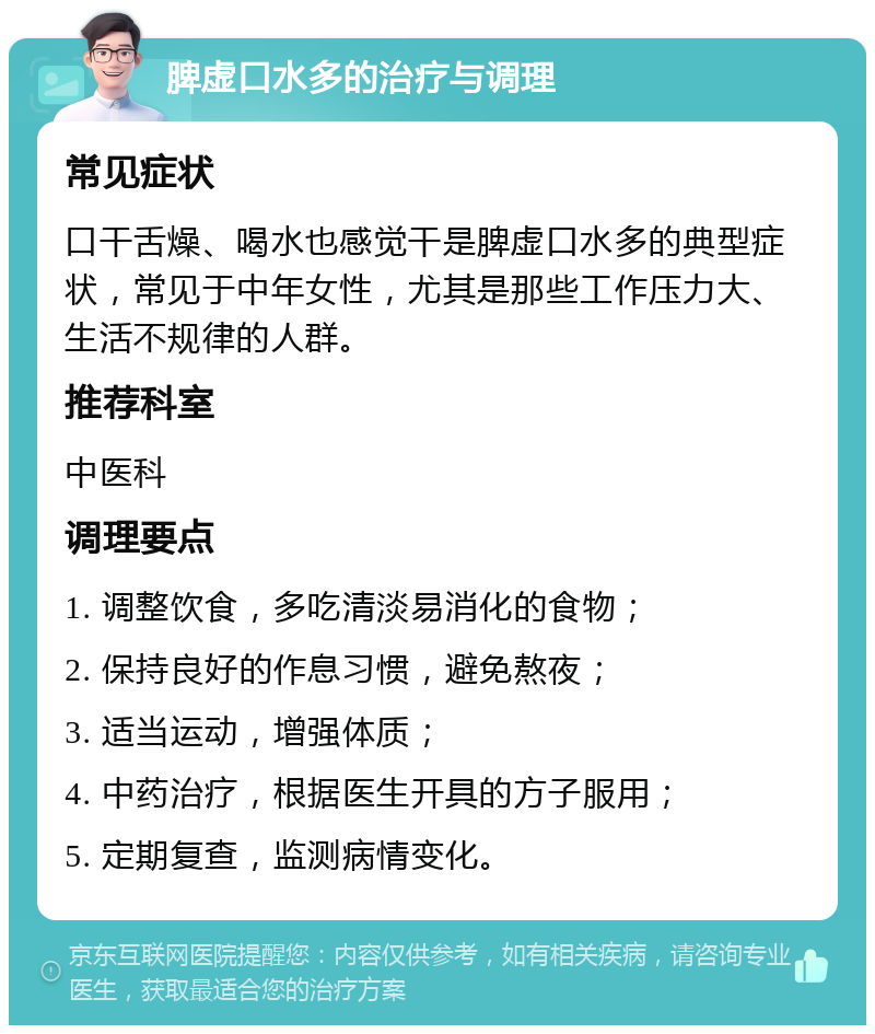 脾虚口水多的治疗与调理 常见症状 口干舌燥、喝水也感觉干是脾虚口水多的典型症状，常见于中年女性，尤其是那些工作压力大、生活不规律的人群。 推荐科室 中医科 调理要点 1. 调整饮食，多吃清淡易消化的食物； 2. 保持良好的作息习惯，避免熬夜； 3. 适当运动，增强体质； 4. 中药治疗，根据医生开具的方子服用； 5. 定期复查，监测病情变化。