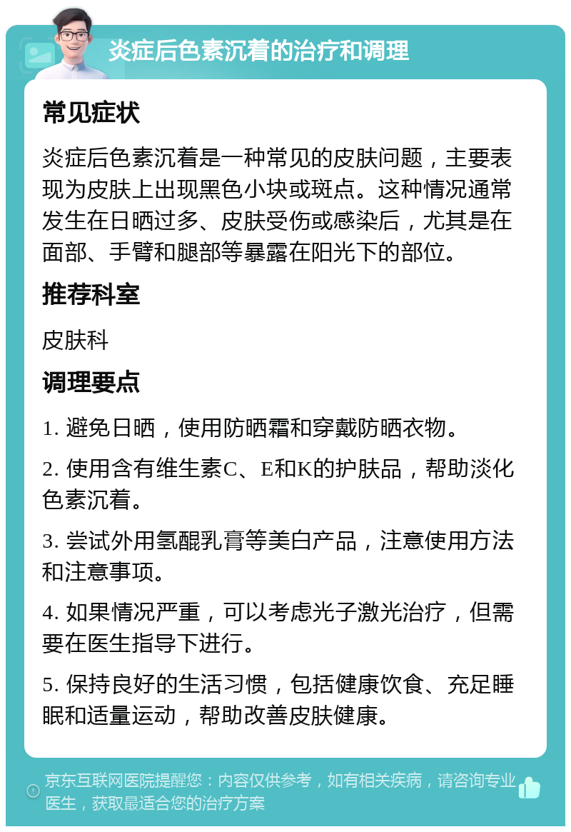 炎症后色素沉着的治疗和调理 常见症状 炎症后色素沉着是一种常见的皮肤问题，主要表现为皮肤上出现黑色小块或斑点。这种情况通常发生在日晒过多、皮肤受伤或感染后，尤其是在面部、手臂和腿部等暴露在阳光下的部位。 推荐科室 皮肤科 调理要点 1. 避免日晒，使用防晒霜和穿戴防晒衣物。 2. 使用含有维生素C、E和K的护肤品，帮助淡化色素沉着。 3. 尝试外用氢醌乳膏等美白产品，注意使用方法和注意事项。 4. 如果情况严重，可以考虑光子激光治疗，但需要在医生指导下进行。 5. 保持良好的生活习惯，包括健康饮食、充足睡眠和适量运动，帮助改善皮肤健康。