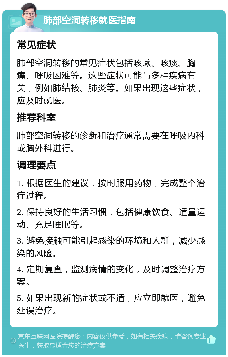 肺部空洞转移就医指南 常见症状 肺部空洞转移的常见症状包括咳嗽、咳痰、胸痛、呼吸困难等。这些症状可能与多种疾病有关，例如肺结核、肺炎等。如果出现这些症状，应及时就医。 推荐科室 肺部空洞转移的诊断和治疗通常需要在呼吸内科或胸外科进行。 调理要点 1. 根据医生的建议，按时服用药物，完成整个治疗过程。 2. 保持良好的生活习惯，包括健康饮食、适量运动、充足睡眠等。 3. 避免接触可能引起感染的环境和人群，减少感染的风险。 4. 定期复查，监测病情的变化，及时调整治疗方案。 5. 如果出现新的症状或不适，应立即就医，避免延误治疗。