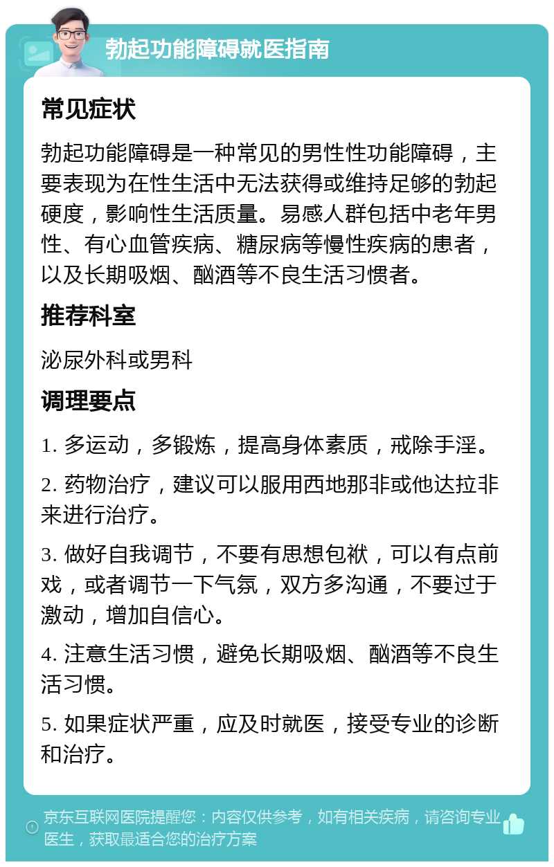 勃起功能障碍就医指南 常见症状 勃起功能障碍是一种常见的男性性功能障碍，主要表现为在性生活中无法获得或维持足够的勃起硬度，影响性生活质量。易感人群包括中老年男性、有心血管疾病、糖尿病等慢性疾病的患者，以及长期吸烟、酗酒等不良生活习惯者。 推荐科室 泌尿外科或男科 调理要点 1. 多运动，多锻炼，提高身体素质，戒除手淫。 2. 药物治疗，建议可以服用西地那非或他达拉非来进行治疗。 3. 做好自我调节，不要有思想包袱，可以有点前戏，或者调节一下气氛，双方多沟通，不要过于激动，增加自信心。 4. 注意生活习惯，避免长期吸烟、酗酒等不良生活习惯。 5. 如果症状严重，应及时就医，接受专业的诊断和治疗。