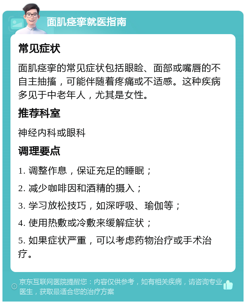 面肌痉挛就医指南 常见症状 面肌痉挛的常见症状包括眼睑、面部或嘴唇的不自主抽搐，可能伴随着疼痛或不适感。这种疾病多见于中老年人，尤其是女性。 推荐科室 神经内科或眼科 调理要点 1. 调整作息，保证充足的睡眠； 2. 减少咖啡因和酒精的摄入； 3. 学习放松技巧，如深呼吸、瑜伽等； 4. 使用热敷或冷敷来缓解症状； 5. 如果症状严重，可以考虑药物治疗或手术治疗。