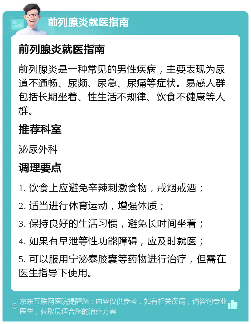 前列腺炎就医指南 前列腺炎就医指南 前列腺炎是一种常见的男性疾病，主要表现为尿道不通畅、尿频、尿急、尿痛等症状。易感人群包括长期坐着、性生活不规律、饮食不健康等人群。 推荐科室 泌尿外科 调理要点 1. 饮食上应避免辛辣刺激食物，戒烟戒酒； 2. 适当进行体育运动，增强体质； 3. 保持良好的生活习惯，避免长时间坐着； 4. 如果有早泄等性功能障碍，应及时就医； 5. 可以服用宁泌泰胶囊等药物进行治疗，但需在医生指导下使用。