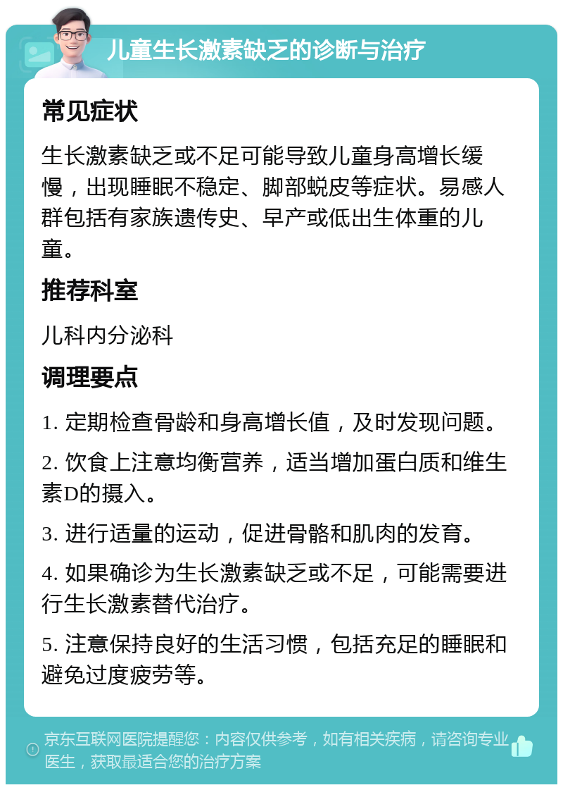 儿童生长激素缺乏的诊断与治疗 常见症状 生长激素缺乏或不足可能导致儿童身高增长缓慢，出现睡眠不稳定、脚部蜕皮等症状。易感人群包括有家族遗传史、早产或低出生体重的儿童。 推荐科室 儿科内分泌科 调理要点 1. 定期检查骨龄和身高增长值，及时发现问题。 2. 饮食上注意均衡营养，适当增加蛋白质和维生素D的摄入。 3. 进行适量的运动，促进骨骼和肌肉的发育。 4. 如果确诊为生长激素缺乏或不足，可能需要进行生长激素替代治疗。 5. 注意保持良好的生活习惯，包括充足的睡眠和避免过度疲劳等。