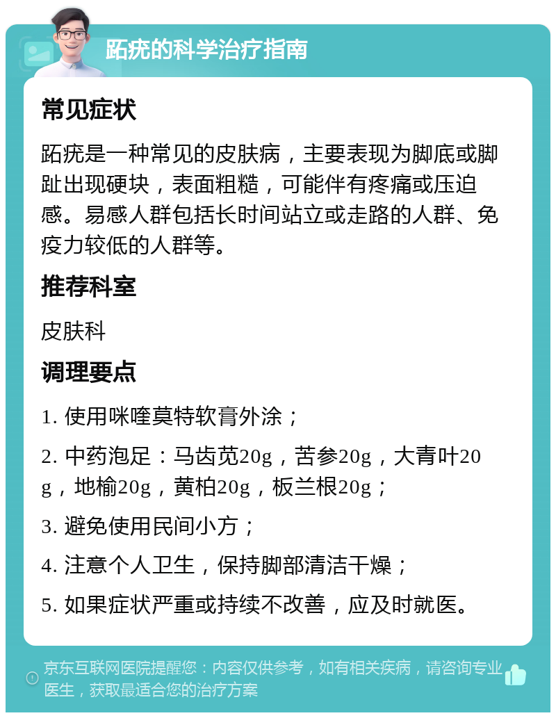 跖疣的科学治疗指南 常见症状 跖疣是一种常见的皮肤病，主要表现为脚底或脚趾出现硬块，表面粗糙，可能伴有疼痛或压迫感。易感人群包括长时间站立或走路的人群、免疫力较低的人群等。 推荐科室 皮肤科 调理要点 1. 使用咪喹莫特软膏外涂； 2. 中药泡足：马齿苋20g，苦参20g，大青叶20g，地榆20g，黄柏20g，板兰根20g； 3. 避免使用民间小方； 4. 注意个人卫生，保持脚部清洁干燥； 5. 如果症状严重或持续不改善，应及时就医。