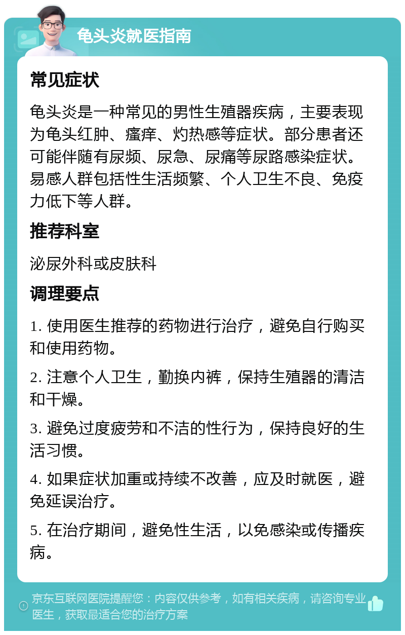 龟头炎就医指南 常见症状 龟头炎是一种常见的男性生殖器疾病，主要表现为龟头红肿、瘙痒、灼热感等症状。部分患者还可能伴随有尿频、尿急、尿痛等尿路感染症状。易感人群包括性生活频繁、个人卫生不良、免疫力低下等人群。 推荐科室 泌尿外科或皮肤科 调理要点 1. 使用医生推荐的药物进行治疗，避免自行购买和使用药物。 2. 注意个人卫生，勤换内裤，保持生殖器的清洁和干燥。 3. 避免过度疲劳和不洁的性行为，保持良好的生活习惯。 4. 如果症状加重或持续不改善，应及时就医，避免延误治疗。 5. 在治疗期间，避免性生活，以免感染或传播疾病。