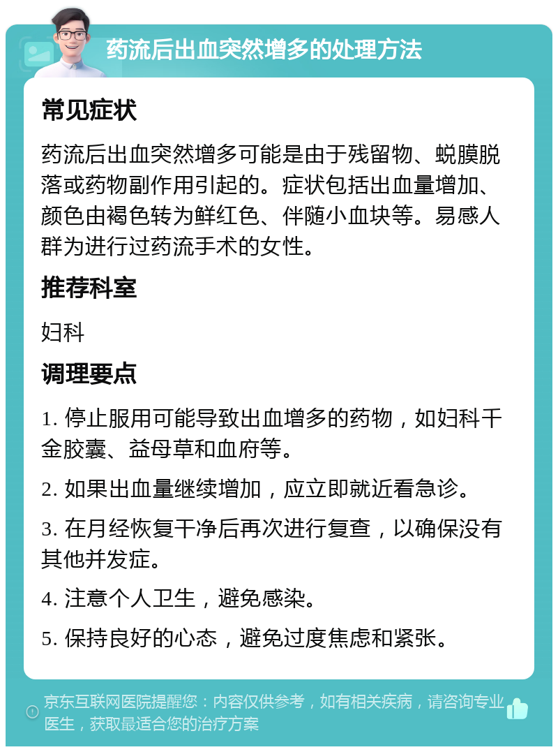 药流后出血突然增多的处理方法 常见症状 药流后出血突然增多可能是由于残留物、蜕膜脱落或药物副作用引起的。症状包括出血量增加、颜色由褐色转为鲜红色、伴随小血块等。易感人群为进行过药流手术的女性。 推荐科室 妇科 调理要点 1. 停止服用可能导致出血增多的药物，如妇科千金胶囊、益母草和血府等。 2. 如果出血量继续增加，应立即就近看急诊。 3. 在月经恢复干净后再次进行复查，以确保没有其他并发症。 4. 注意个人卫生，避免感染。 5. 保持良好的心态，避免过度焦虑和紧张。