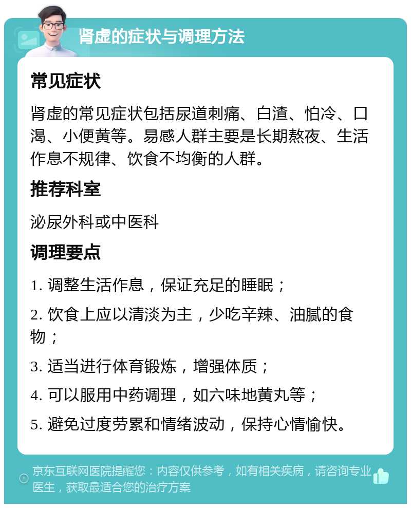 肾虚的症状与调理方法 常见症状 肾虚的常见症状包括尿道刺痛、白渣、怕冷、口渴、小便黄等。易感人群主要是长期熬夜、生活作息不规律、饮食不均衡的人群。 推荐科室 泌尿外科或中医科 调理要点 1. 调整生活作息，保证充足的睡眠； 2. 饮食上应以清淡为主，少吃辛辣、油腻的食物； 3. 适当进行体育锻炼，增强体质； 4. 可以服用中药调理，如六味地黄丸等； 5. 避免过度劳累和情绪波动，保持心情愉快。