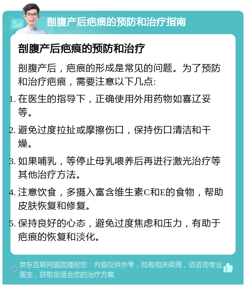 剖腹产后疤痕的预防和治疗指南 剖腹产后疤痕的预防和治疗 剖腹产后，疤痕的形成是常见的问题。为了预防和治疗疤痕，需要注意以下几点: 在医生的指导下，正确使用外用药物如喜辽妥等。 避免过度拉扯或摩擦伤口，保持伤口清洁和干燥。 如果哺乳，等停止母乳喂养后再进行激光治疗等其他治疗方法。 注意饮食，多摄入富含维生素C和E的食物，帮助皮肤恢复和修复。 保持良好的心态，避免过度焦虑和压力，有助于疤痕的恢复和淡化。