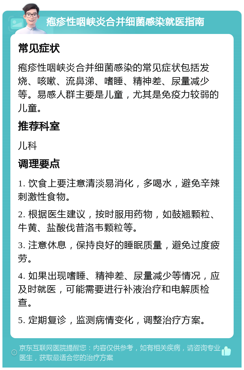 疱疹性咽峡炎合并细菌感染就医指南 常见症状 疱疹性咽峡炎合并细菌感染的常见症状包括发烧、咳嗽、流鼻涕、嗜睡、精神差、尿量减少等。易感人群主要是儿童，尤其是免疫力较弱的儿童。 推荐科室 儿科 调理要点 1. 饮食上要注意清淡易消化，多喝水，避免辛辣刺激性食物。 2. 根据医生建议，按时服用药物，如鼓翘颗粒、牛黄、盐酸伐昔洛韦颗粒等。 3. 注意休息，保持良好的睡眠质量，避免过度疲劳。 4. 如果出现嗜睡、精神差、尿量减少等情况，应及时就医，可能需要进行补液治疗和电解质检查。 5. 定期复诊，监测病情变化，调整治疗方案。