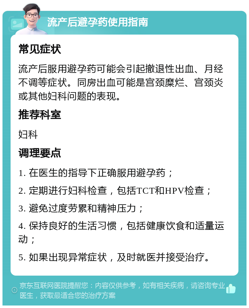 流产后避孕药使用指南 常见症状 流产后服用避孕药可能会引起撤退性出血、月经不调等症状。同房出血可能是宫颈糜烂、宫颈炎或其他妇科问题的表现。 推荐科室 妇科 调理要点 1. 在医生的指导下正确服用避孕药； 2. 定期进行妇科检查，包括TCT和HPV检查； 3. 避免过度劳累和精神压力； 4. 保持良好的生活习惯，包括健康饮食和适量运动； 5. 如果出现异常症状，及时就医并接受治疗。