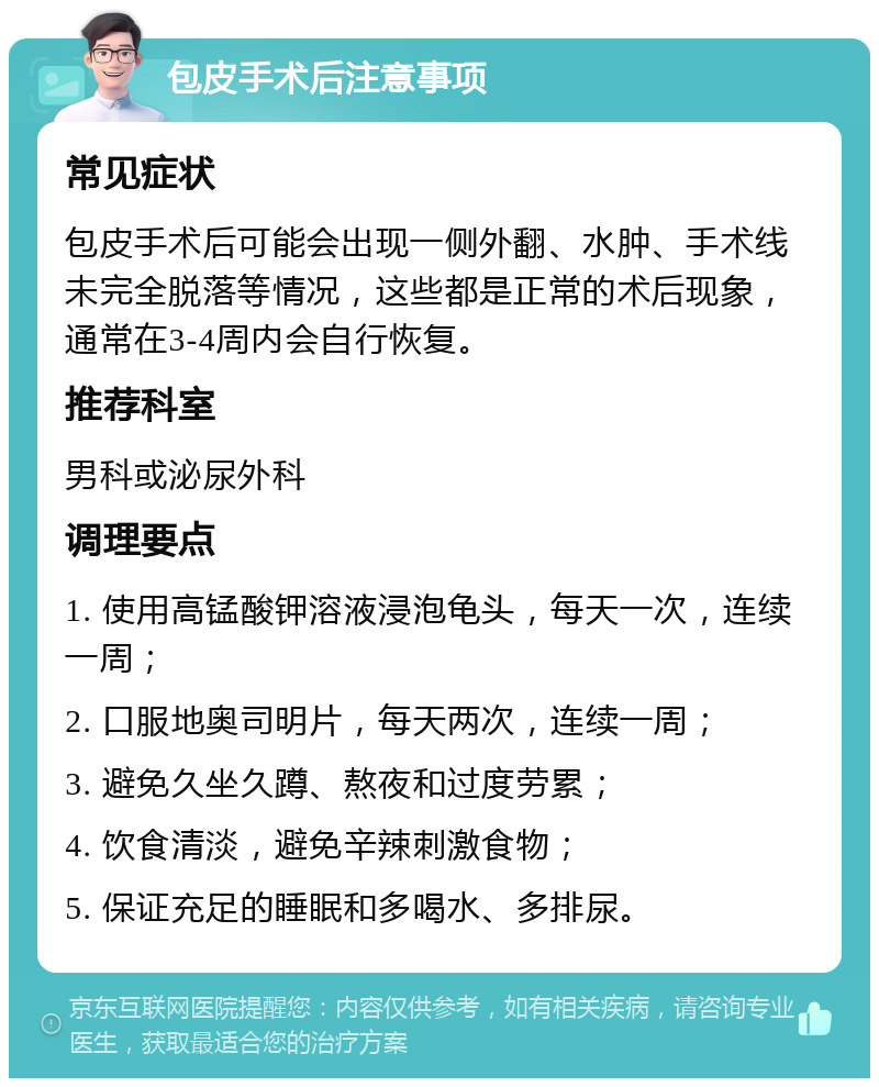 包皮手术后注意事项 常见症状 包皮手术后可能会出现一侧外翻、水肿、手术线未完全脱落等情况，这些都是正常的术后现象，通常在3-4周内会自行恢复。 推荐科室 男科或泌尿外科 调理要点 1. 使用高锰酸钾溶液浸泡龟头，每天一次，连续一周； 2. 口服地奥司明片，每天两次，连续一周； 3. 避免久坐久蹲、熬夜和过度劳累； 4. 饮食清淡，避免辛辣刺激食物； 5. 保证充足的睡眠和多喝水、多排尿。