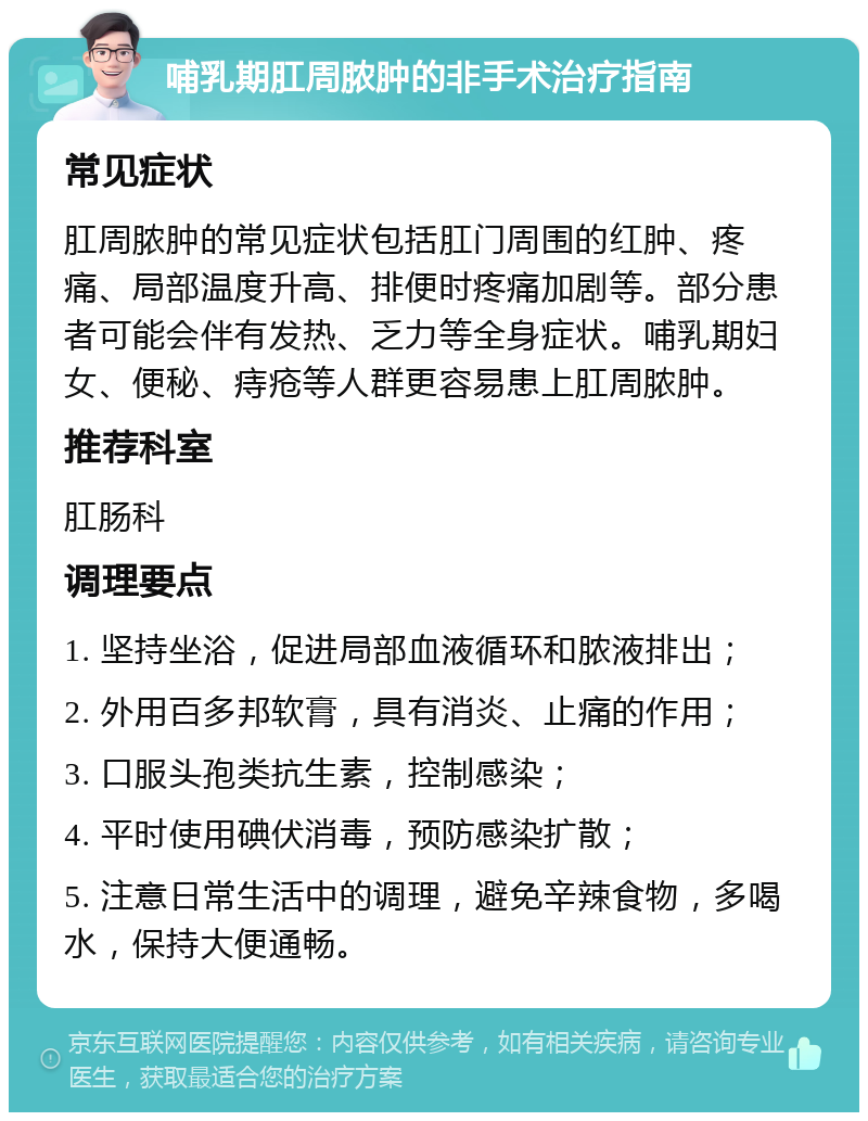 哺乳期肛周脓肿的非手术治疗指南 常见症状 肛周脓肿的常见症状包括肛门周围的红肿、疼痛、局部温度升高、排便时疼痛加剧等。部分患者可能会伴有发热、乏力等全身症状。哺乳期妇女、便秘、痔疮等人群更容易患上肛周脓肿。 推荐科室 肛肠科 调理要点 1. 坚持坐浴，促进局部血液循环和脓液排出； 2. 外用百多邦软膏，具有消炎、止痛的作用； 3. 口服头孢类抗生素，控制感染； 4. 平时使用碘伏消毒，预防感染扩散； 5. 注意日常生活中的调理，避免辛辣食物，多喝水，保持大便通畅。