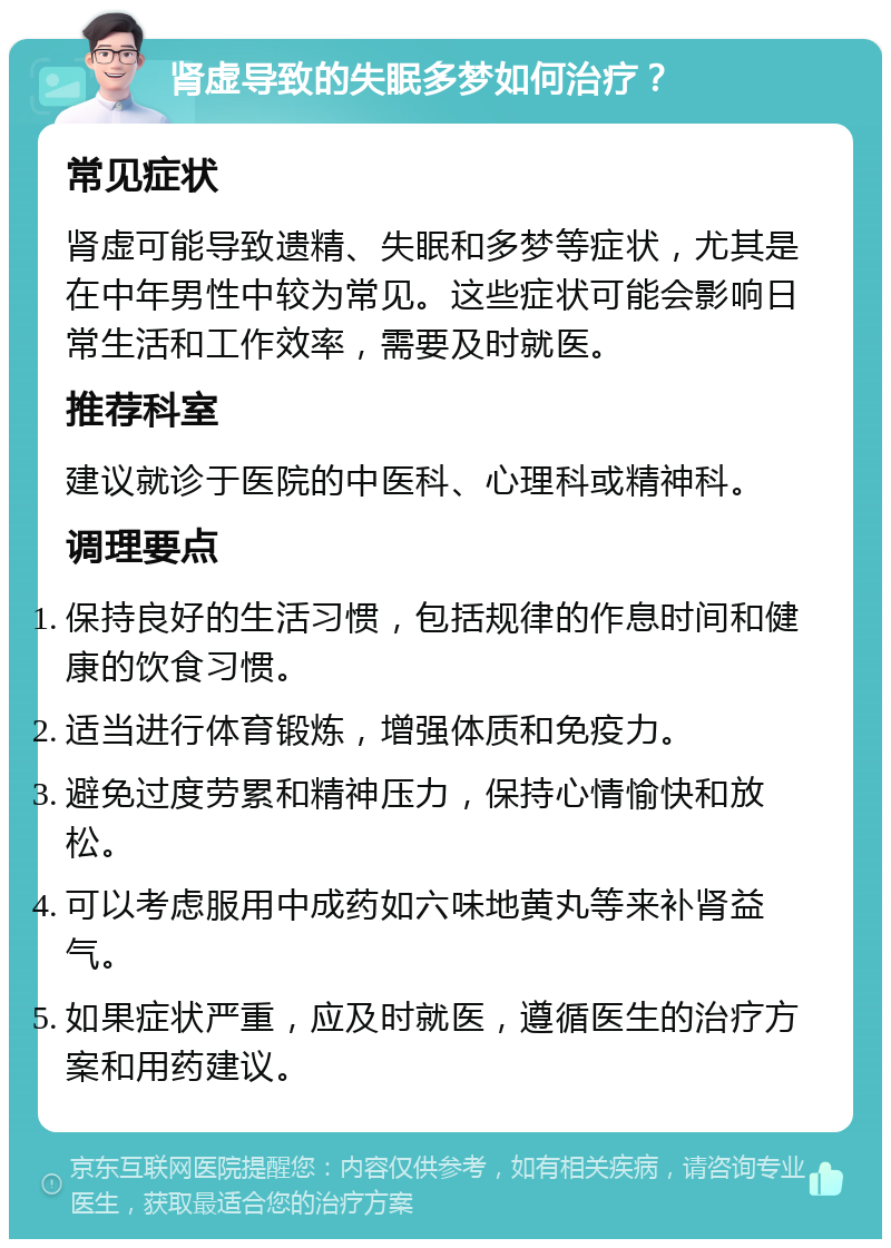 肾虚导致的失眠多梦如何治疗？ 常见症状 肾虚可能导致遗精、失眠和多梦等症状，尤其是在中年男性中较为常见。这些症状可能会影响日常生活和工作效率，需要及时就医。 推荐科室 建议就诊于医院的中医科、心理科或精神科。 调理要点 保持良好的生活习惯，包括规律的作息时间和健康的饮食习惯。 适当进行体育锻炼，增强体质和免疫力。 避免过度劳累和精神压力，保持心情愉快和放松。 可以考虑服用中成药如六味地黄丸等来补肾益气。 如果症状严重，应及时就医，遵循医生的治疗方案和用药建议。