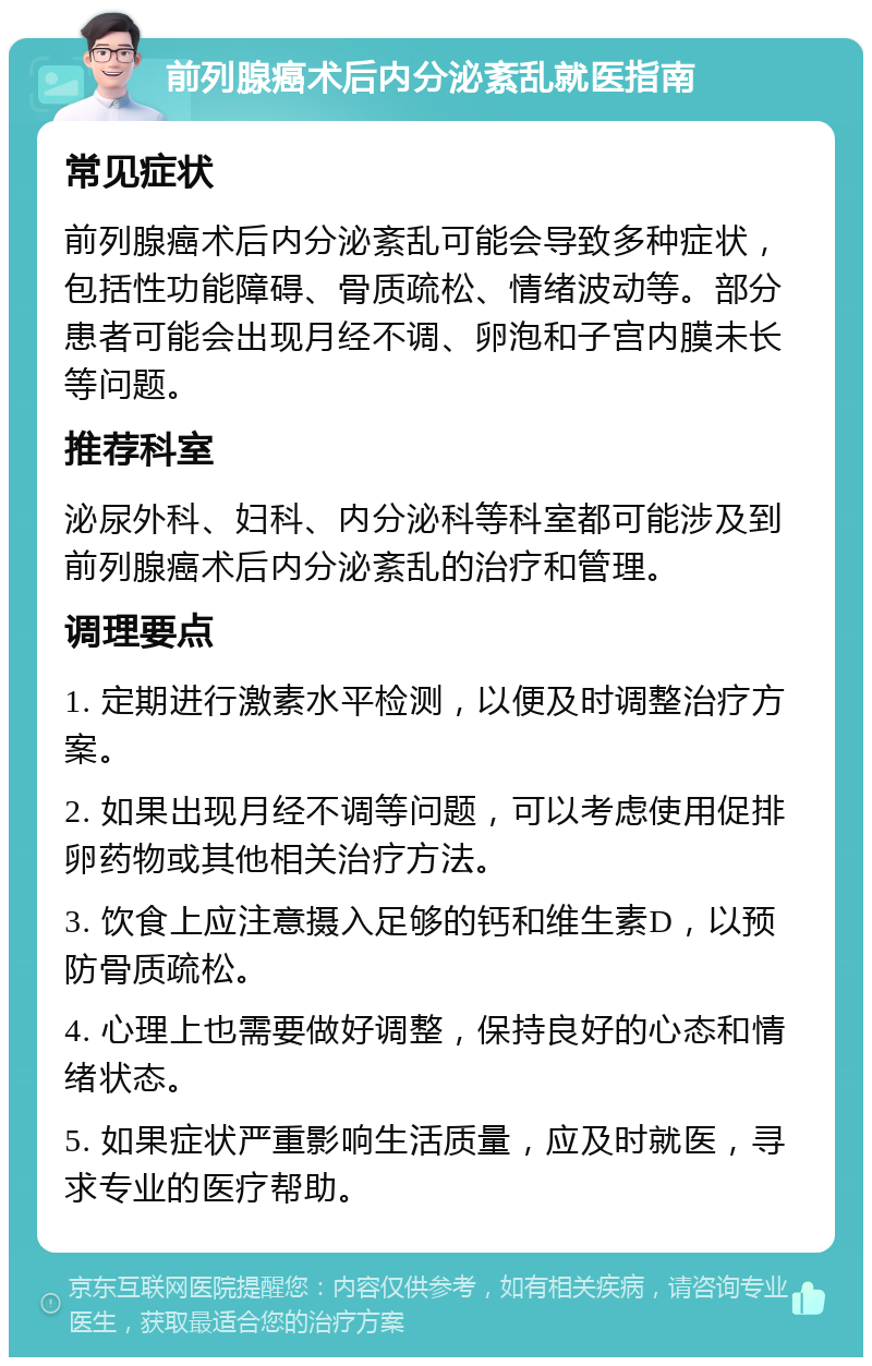 前列腺癌术后内分泌紊乱就医指南 常见症状 前列腺癌术后内分泌紊乱可能会导致多种症状，包括性功能障碍、骨质疏松、情绪波动等。部分患者可能会出现月经不调、卵泡和子宫内膜未长等问题。 推荐科室 泌尿外科、妇科、内分泌科等科室都可能涉及到前列腺癌术后内分泌紊乱的治疗和管理。 调理要点 1. 定期进行激素水平检测，以便及时调整治疗方案。 2. 如果出现月经不调等问题，可以考虑使用促排卵药物或其他相关治疗方法。 3. 饮食上应注意摄入足够的钙和维生素D，以预防骨质疏松。 4. 心理上也需要做好调整，保持良好的心态和情绪状态。 5. 如果症状严重影响生活质量，应及时就医，寻求专业的医疗帮助。