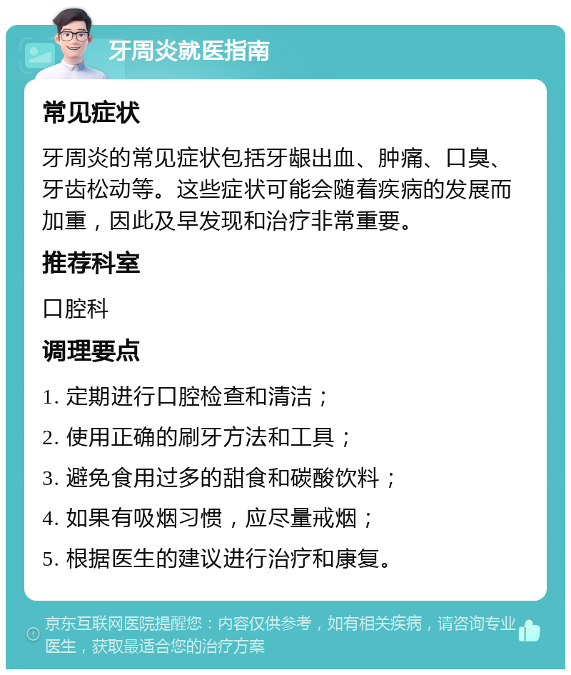 牙周炎就医指南 常见症状 牙周炎的常见症状包括牙龈出血、肿痛、口臭、牙齿松动等。这些症状可能会随着疾病的发展而加重，因此及早发现和治疗非常重要。 推荐科室 口腔科 调理要点 1. 定期进行口腔检查和清洁； 2. 使用正确的刷牙方法和工具； 3. 避免食用过多的甜食和碳酸饮料； 4. 如果有吸烟习惯，应尽量戒烟； 5. 根据医生的建议进行治疗和康复。