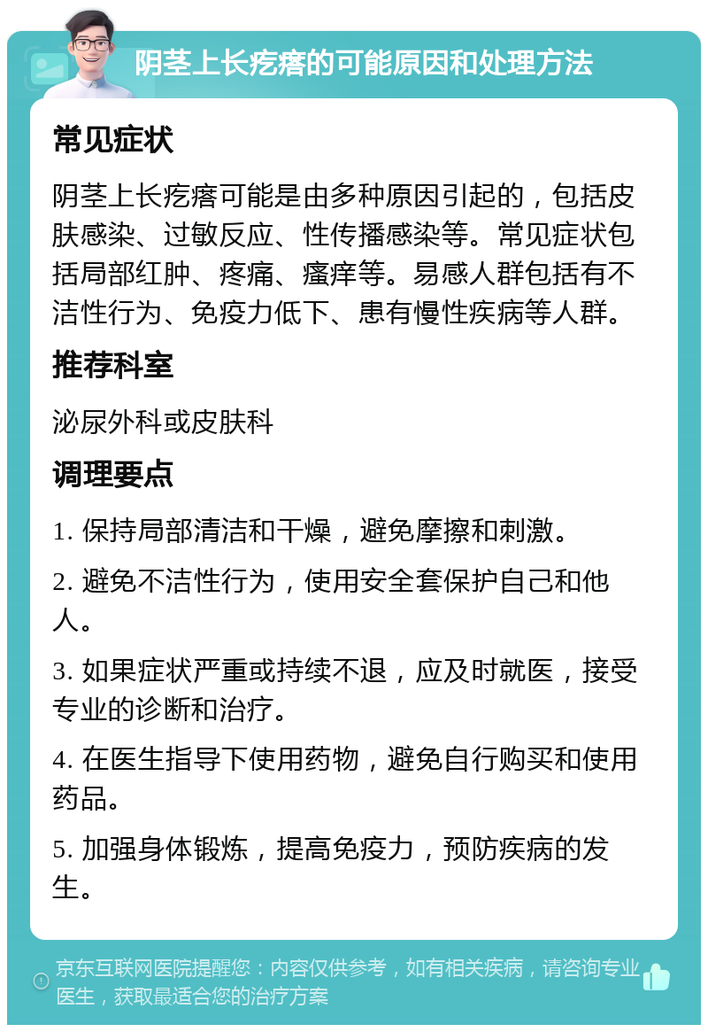 阴茎上长疙瘩的可能原因和处理方法 常见症状 阴茎上长疙瘩可能是由多种原因引起的，包括皮肤感染、过敏反应、性传播感染等。常见症状包括局部红肿、疼痛、瘙痒等。易感人群包括有不洁性行为、免疫力低下、患有慢性疾病等人群。 推荐科室 泌尿外科或皮肤科 调理要点 1. 保持局部清洁和干燥，避免摩擦和刺激。 2. 避免不洁性行为，使用安全套保护自己和他人。 3. 如果症状严重或持续不退，应及时就医，接受专业的诊断和治疗。 4. 在医生指导下使用药物，避免自行购买和使用药品。 5. 加强身体锻炼，提高免疫力，预防疾病的发生。