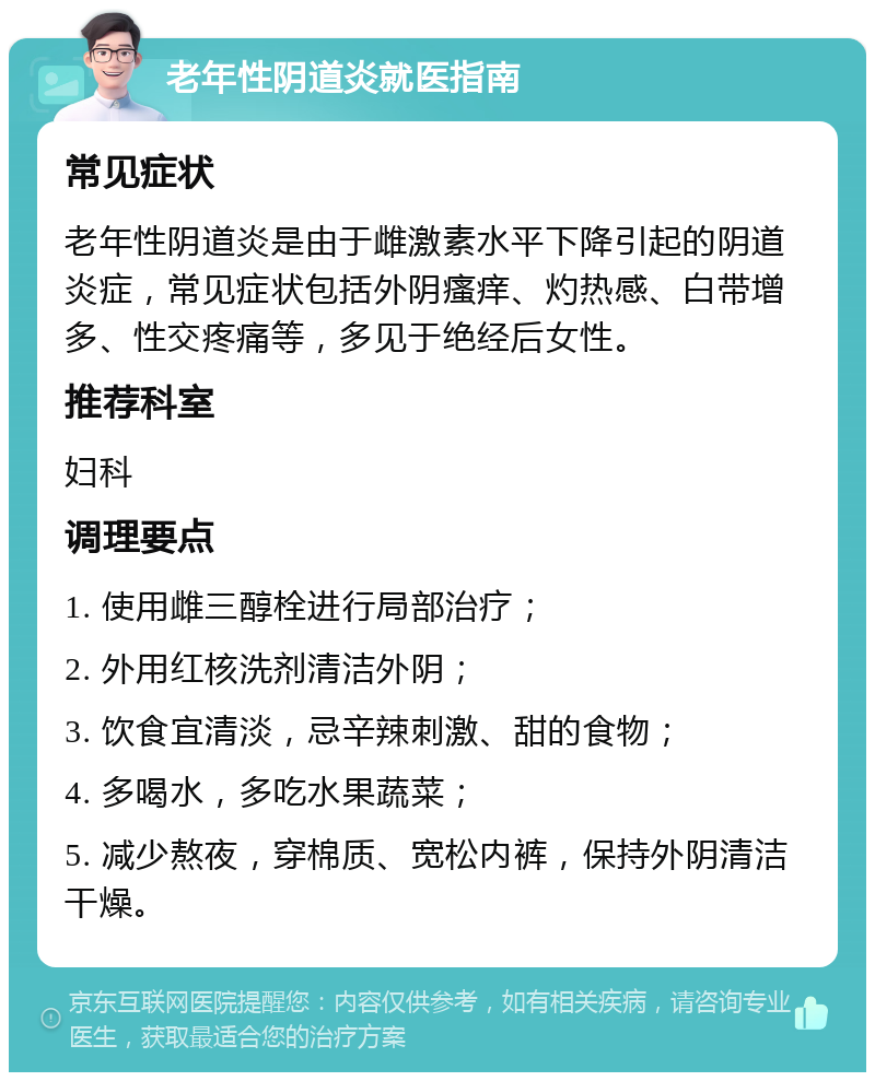 老年性阴道炎就医指南 常见症状 老年性阴道炎是由于雌激素水平下降引起的阴道炎症，常见症状包括外阴瘙痒、灼热感、白带增多、性交疼痛等，多见于绝经后女性。 推荐科室 妇科 调理要点 1. 使用雌三醇栓进行局部治疗； 2. 外用红核洗剂清洁外阴； 3. 饮食宜清淡，忌辛辣刺激、甜的食物； 4. 多喝水，多吃水果蔬菜； 5. 减少熬夜，穿棉质、宽松内裤，保持外阴清洁干燥。