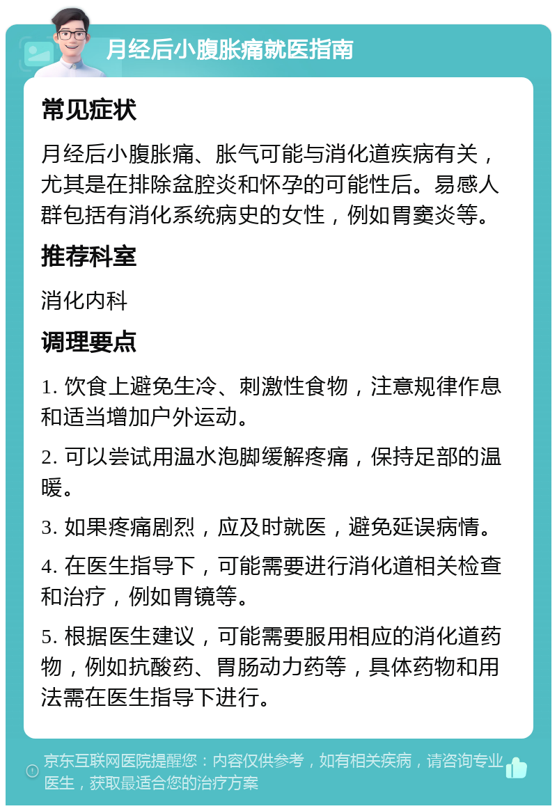 月经后小腹胀痛就医指南 常见症状 月经后小腹胀痛、胀气可能与消化道疾病有关，尤其是在排除盆腔炎和怀孕的可能性后。易感人群包括有消化系统病史的女性，例如胃窦炎等。 推荐科室 消化内科 调理要点 1. 饮食上避免生冷、刺激性食物，注意规律作息和适当增加户外运动。 2. 可以尝试用温水泡脚缓解疼痛，保持足部的温暖。 3. 如果疼痛剧烈，应及时就医，避免延误病情。 4. 在医生指导下，可能需要进行消化道相关检查和治疗，例如胃镜等。 5. 根据医生建议，可能需要服用相应的消化道药物，例如抗酸药、胃肠动力药等，具体药物和用法需在医生指导下进行。