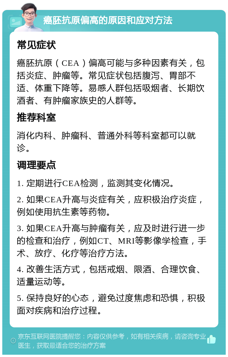 癌胚抗原偏高的原因和应对方法 常见症状 癌胚抗原（CEA）偏高可能与多种因素有关，包括炎症、肿瘤等。常见症状包括腹泻、胃部不适、体重下降等。易感人群包括吸烟者、长期饮酒者、有肿瘤家族史的人群等。 推荐科室 消化内科、肿瘤科、普通外科等科室都可以就诊。 调理要点 1. 定期进行CEA检测，监测其变化情况。 2. 如果CEA升高与炎症有关，应积极治疗炎症，例如使用抗生素等药物。 3. 如果CEA升高与肿瘤有关，应及时进行进一步的检查和治疗，例如CT、MRI等影像学检查，手术、放疗、化疗等治疗方法。 4. 改善生活方式，包括戒烟、限酒、合理饮食、适量运动等。 5. 保持良好的心态，避免过度焦虑和恐惧，积极面对疾病和治疗过程。