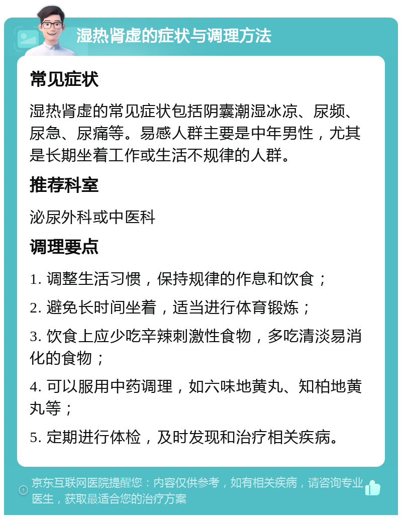 湿热肾虚的症状与调理方法 常见症状 湿热肾虚的常见症状包括阴囊潮湿冰凉、尿频、尿急、尿痛等。易感人群主要是中年男性，尤其是长期坐着工作或生活不规律的人群。 推荐科室 泌尿外科或中医科 调理要点 1. 调整生活习惯，保持规律的作息和饮食； 2. 避免长时间坐着，适当进行体育锻炼； 3. 饮食上应少吃辛辣刺激性食物，多吃清淡易消化的食物； 4. 可以服用中药调理，如六味地黄丸、知柏地黄丸等； 5. 定期进行体检，及时发现和治疗相关疾病。