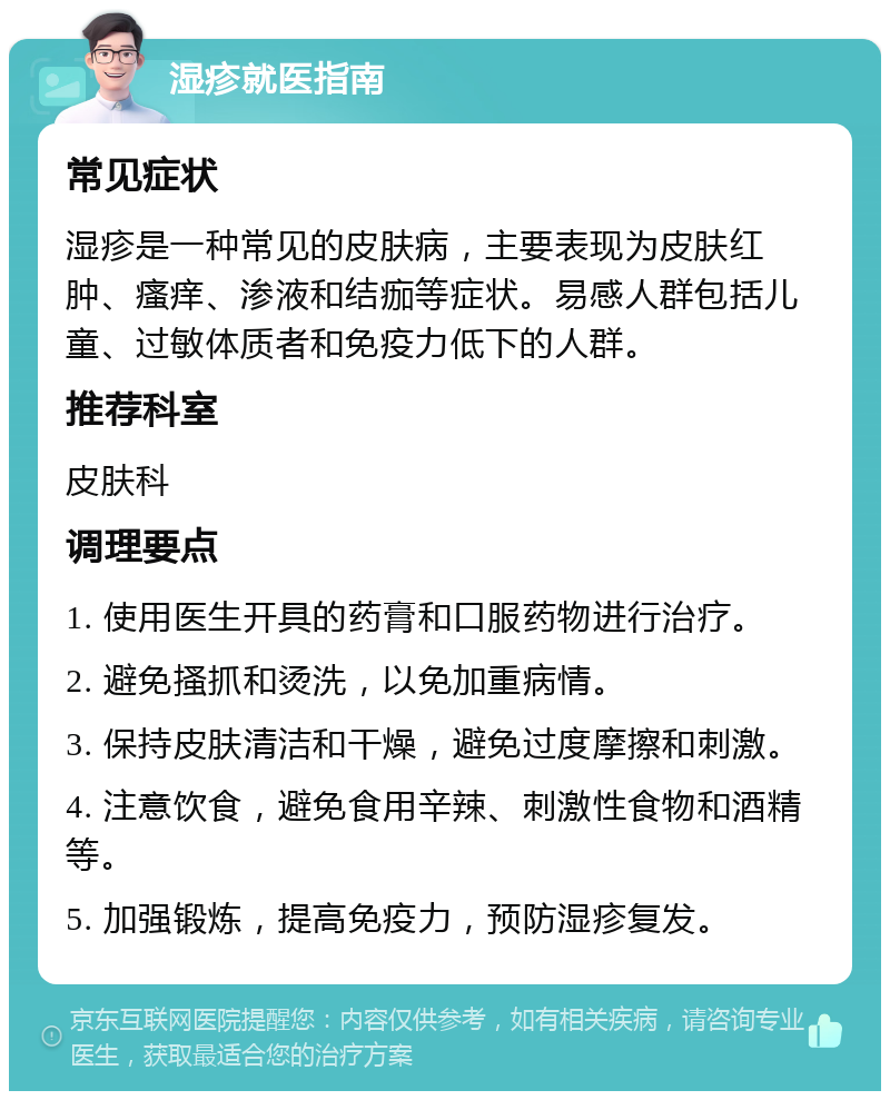 湿疹就医指南 常见症状 湿疹是一种常见的皮肤病，主要表现为皮肤红肿、瘙痒、渗液和结痂等症状。易感人群包括儿童、过敏体质者和免疫力低下的人群。 推荐科室 皮肤科 调理要点 1. 使用医生开具的药膏和口服药物进行治疗。 2. 避免搔抓和烫洗，以免加重病情。 3. 保持皮肤清洁和干燥，避免过度摩擦和刺激。 4. 注意饮食，避免食用辛辣、刺激性食物和酒精等。 5. 加强锻炼，提高免疫力，预防湿疹复发。