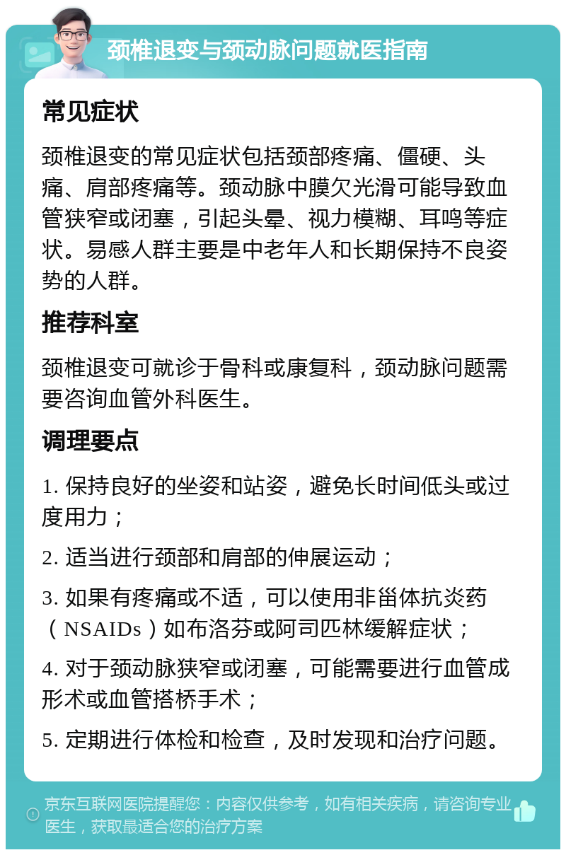 颈椎退变与颈动脉问题就医指南 常见症状 颈椎退变的常见症状包括颈部疼痛、僵硬、头痛、肩部疼痛等。颈动脉中膜欠光滑可能导致血管狭窄或闭塞，引起头晕、视力模糊、耳鸣等症状。易感人群主要是中老年人和长期保持不良姿势的人群。 推荐科室 颈椎退变可就诊于骨科或康复科，颈动脉问题需要咨询血管外科医生。 调理要点 1. 保持良好的坐姿和站姿，避免长时间低头或过度用力； 2. 适当进行颈部和肩部的伸展运动； 3. 如果有疼痛或不适，可以使用非甾体抗炎药（NSAIDs）如布洛芬或阿司匹林缓解症状； 4. 对于颈动脉狭窄或闭塞，可能需要进行血管成形术或血管搭桥手术； 5. 定期进行体检和检查，及时发现和治疗问题。