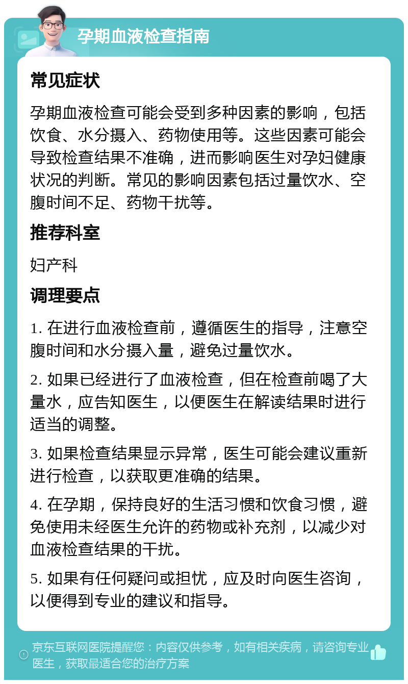 孕期血液检查指南 常见症状 孕期血液检查可能会受到多种因素的影响，包括饮食、水分摄入、药物使用等。这些因素可能会导致检查结果不准确，进而影响医生对孕妇健康状况的判断。常见的影响因素包括过量饮水、空腹时间不足、药物干扰等。 推荐科室 妇产科 调理要点 1. 在进行血液检查前，遵循医生的指导，注意空腹时间和水分摄入量，避免过量饮水。 2. 如果已经进行了血液检查，但在检查前喝了大量水，应告知医生，以便医生在解读结果时进行适当的调整。 3. 如果检查结果显示异常，医生可能会建议重新进行检查，以获取更准确的结果。 4. 在孕期，保持良好的生活习惯和饮食习惯，避免使用未经医生允许的药物或补充剂，以减少对血液检查结果的干扰。 5. 如果有任何疑问或担忧，应及时向医生咨询，以便得到专业的建议和指导。