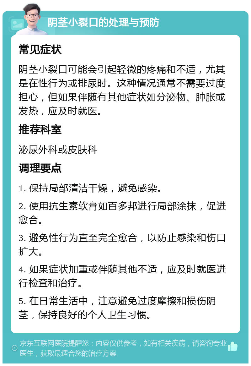 阴茎小裂口的处理与预防 常见症状 阴茎小裂口可能会引起轻微的疼痛和不适，尤其是在性行为或排尿时。这种情况通常不需要过度担心，但如果伴随有其他症状如分泌物、肿胀或发热，应及时就医。 推荐科室 泌尿外科或皮肤科 调理要点 1. 保持局部清洁干燥，避免感染。 2. 使用抗生素软膏如百多邦进行局部涂抹，促进愈合。 3. 避免性行为直至完全愈合，以防止感染和伤口扩大。 4. 如果症状加重或伴随其他不适，应及时就医进行检查和治疗。 5. 在日常生活中，注意避免过度摩擦和损伤阴茎，保持良好的个人卫生习惯。