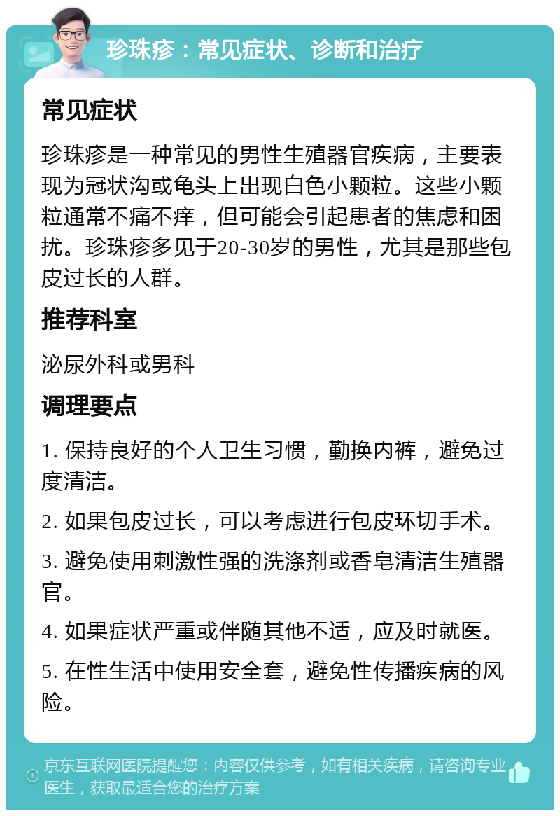 珍珠疹：常见症状、诊断和治疗 常见症状 珍珠疹是一种常见的男性生殖器官疾病，主要表现为冠状沟或龟头上出现白色小颗粒。这些小颗粒通常不痛不痒，但可能会引起患者的焦虑和困扰。珍珠疹多见于20-30岁的男性，尤其是那些包皮过长的人群。 推荐科室 泌尿外科或男科 调理要点 1. 保持良好的个人卫生习惯，勤换内裤，避免过度清洁。 2. 如果包皮过长，可以考虑进行包皮环切手术。 3. 避免使用刺激性强的洗涤剂或香皂清洁生殖器官。 4. 如果症状严重或伴随其他不适，应及时就医。 5. 在性生活中使用安全套，避免性传播疾病的风险。