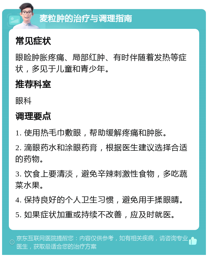 麦粒肿的治疗与调理指南 常见症状 眼睑肿胀疼痛、局部红肿、有时伴随着发热等症状，多见于儿童和青少年。 推荐科室 眼科 调理要点 1. 使用热毛巾敷眼，帮助缓解疼痛和肿胀。 2. 滴眼药水和涂眼药膏，根据医生建议选择合适的药物。 3. 饮食上要清淡，避免辛辣刺激性食物，多吃蔬菜水果。 4. 保持良好的个人卫生习惯，避免用手揉眼睛。 5. 如果症状加重或持续不改善，应及时就医。