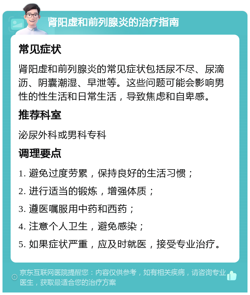 肾阳虚和前列腺炎的治疗指南 常见症状 肾阳虚和前列腺炎的常见症状包括尿不尽、尿滴沥、阴囊潮湿、早泄等。这些问题可能会影响男性的性生活和日常生活，导致焦虑和自卑感。 推荐科室 泌尿外科或男科专科 调理要点 1. 避免过度劳累，保持良好的生活习惯； 2. 进行适当的锻炼，增强体质； 3. 遵医嘱服用中药和西药； 4. 注意个人卫生，避免感染； 5. 如果症状严重，应及时就医，接受专业治疗。