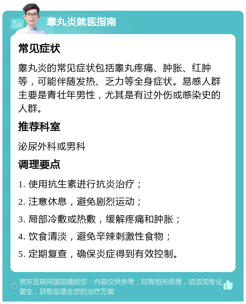 睾丸炎就医指南 常见症状 睾丸炎的常见症状包括睾丸疼痛、肿胀、红肿等，可能伴随发热、乏力等全身症状。易感人群主要是青壮年男性，尤其是有过外伤或感染史的人群。 推荐科室 泌尿外科或男科 调理要点 1. 使用抗生素进行抗炎治疗； 2. 注意休息，避免剧烈运动； 3. 局部冷敷或热敷，缓解疼痛和肿胀； 4. 饮食清淡，避免辛辣刺激性食物； 5. 定期复查，确保炎症得到有效控制。