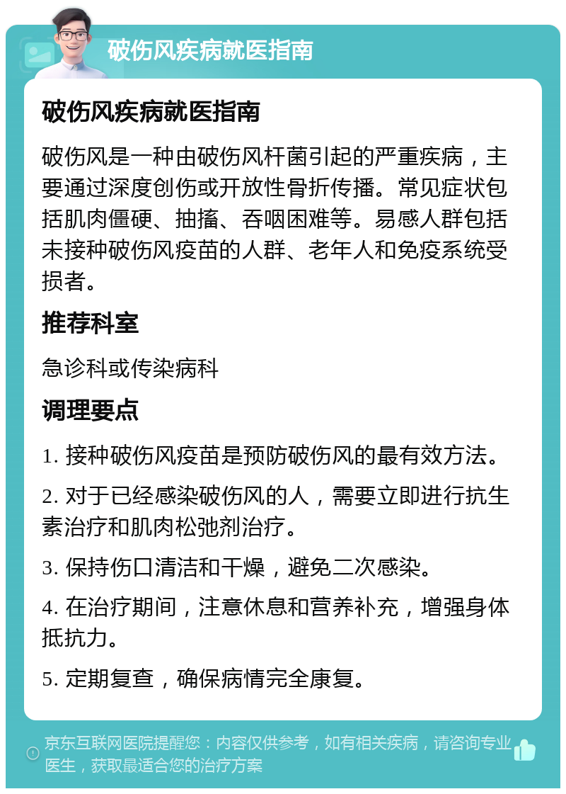 破伤风疾病就医指南 破伤风疾病就医指南 破伤风是一种由破伤风杆菌引起的严重疾病，主要通过深度创伤或开放性骨折传播。常见症状包括肌肉僵硬、抽搐、吞咽困难等。易感人群包括未接种破伤风疫苗的人群、老年人和免疫系统受损者。 推荐科室 急诊科或传染病科 调理要点 1. 接种破伤风疫苗是预防破伤风的最有效方法。 2. 对于已经感染破伤风的人，需要立即进行抗生素治疗和肌肉松弛剂治疗。 3. 保持伤口清洁和干燥，避免二次感染。 4. 在治疗期间，注意休息和营养补充，增强身体抵抗力。 5. 定期复查，确保病情完全康复。