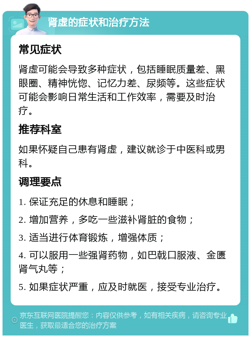 肾虚的症状和治疗方法 常见症状 肾虚可能会导致多种症状，包括睡眠质量差、黑眼圈、精神恍惚、记忆力差、尿频等。这些症状可能会影响日常生活和工作效率，需要及时治疗。 推荐科室 如果怀疑自己患有肾虚，建议就诊于中医科或男科。 调理要点 1. 保证充足的休息和睡眠； 2. 增加营养，多吃一些滋补肾脏的食物； 3. 适当进行体育锻炼，增强体质； 4. 可以服用一些强肾药物，如巴戟口服液、金匮肾气丸等； 5. 如果症状严重，应及时就医，接受专业治疗。