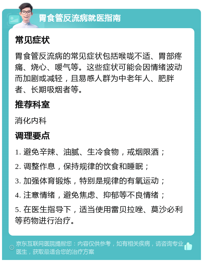 胃食管反流病就医指南 常见症状 胃食管反流病的常见症状包括喉咙不适、胃部疼痛、烧心、嗳气等。这些症状可能会因情绪波动而加剧或减轻，且易感人群为中老年人、肥胖者、长期吸烟者等。 推荐科室 消化内科 调理要点 1. 避免辛辣、油腻、生冷食物，戒烟限酒； 2. 调整作息，保持规律的饮食和睡眠； 3. 加强体育锻炼，特别是规律的有氧运动； 4. 注意情绪，避免焦虑、抑郁等不良情绪； 5. 在医生指导下，适当使用雷贝拉唑、莫沙必利等药物进行治疗。