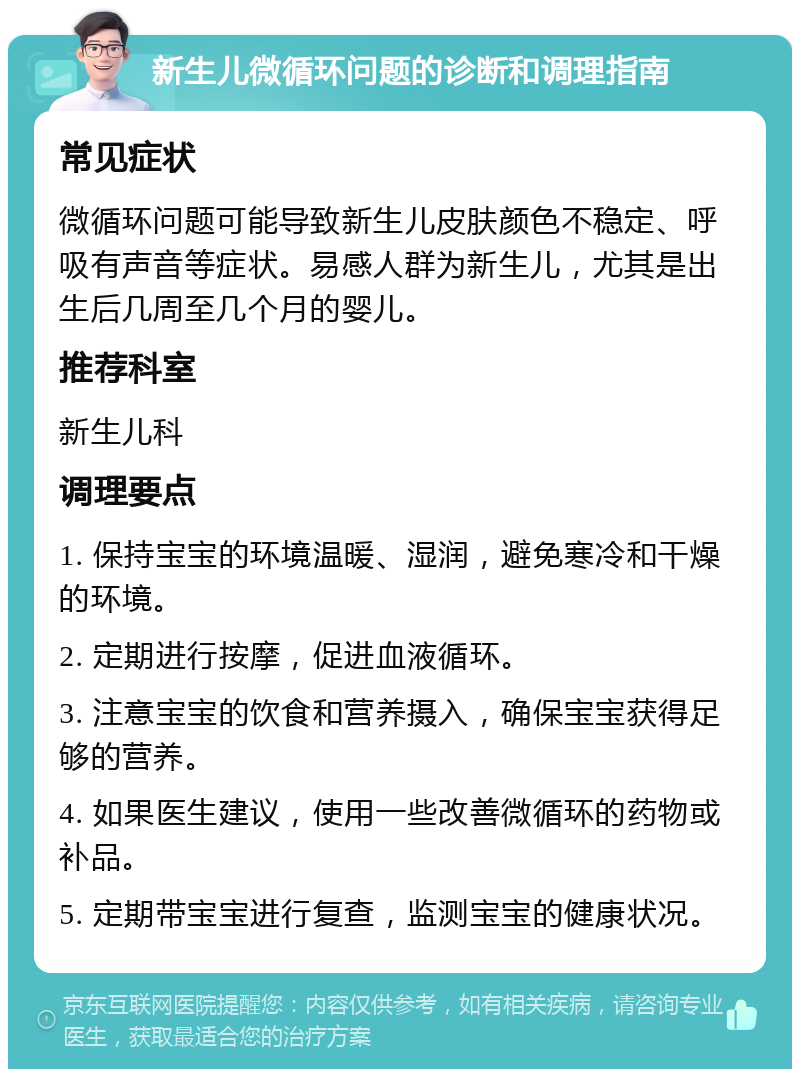 新生儿微循环问题的诊断和调理指南 常见症状 微循环问题可能导致新生儿皮肤颜色不稳定、呼吸有声音等症状。易感人群为新生儿，尤其是出生后几周至几个月的婴儿。 推荐科室 新生儿科 调理要点 1. 保持宝宝的环境温暖、湿润，避免寒冷和干燥的环境。 2. 定期进行按摩，促进血液循环。 3. 注意宝宝的饮食和营养摄入，确保宝宝获得足够的营养。 4. 如果医生建议，使用一些改善微循环的药物或补品。 5. 定期带宝宝进行复查，监测宝宝的健康状况。