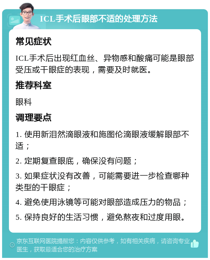 ICL手术后眼部不适的处理方法 常见症状 ICL手术后出现红血丝、异物感和酸痛可能是眼部受压或干眼症的表现，需要及时就医。 推荐科室 眼科 调理要点 1. 使用新泪然滴眼液和施图伦滴眼液缓解眼部不适； 2. 定期复查眼底，确保没有问题； 3. 如果症状没有改善，可能需要进一步检查哪种类型的干眼症； 4. 避免使用泳镜等可能对眼部造成压力的物品； 5. 保持良好的生活习惯，避免熬夜和过度用眼。