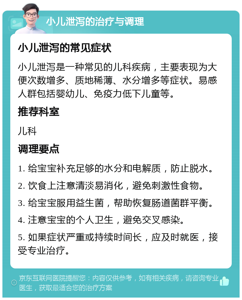 小儿泄泻的治疗与调理 小儿泄泻的常见症状 小儿泄泻是一种常见的儿科疾病，主要表现为大便次数增多、质地稀薄、水分增多等症状。易感人群包括婴幼儿、免疫力低下儿童等。 推荐科室 儿科 调理要点 1. 给宝宝补充足够的水分和电解质，防止脱水。 2. 饮食上注意清淡易消化，避免刺激性食物。 3. 给宝宝服用益生菌，帮助恢复肠道菌群平衡。 4. 注意宝宝的个人卫生，避免交叉感染。 5. 如果症状严重或持续时间长，应及时就医，接受专业治疗。