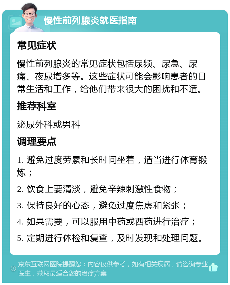 慢性前列腺炎就医指南 常见症状 慢性前列腺炎的常见症状包括尿频、尿急、尿痛、夜尿增多等。这些症状可能会影响患者的日常生活和工作，给他们带来很大的困扰和不适。 推荐科室 泌尿外科或男科 调理要点 1. 避免过度劳累和长时间坐着，适当进行体育锻炼； 2. 饮食上要清淡，避免辛辣刺激性食物； 3. 保持良好的心态，避免过度焦虑和紧张； 4. 如果需要，可以服用中药或西药进行治疗； 5. 定期进行体检和复查，及时发现和处理问题。