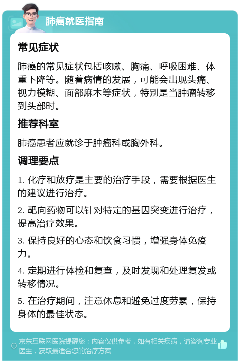 肺癌就医指南 常见症状 肺癌的常见症状包括咳嗽、胸痛、呼吸困难、体重下降等。随着病情的发展，可能会出现头痛、视力模糊、面部麻木等症状，特别是当肿瘤转移到头部时。 推荐科室 肺癌患者应就诊于肿瘤科或胸外科。 调理要点 1. 化疗和放疗是主要的治疗手段，需要根据医生的建议进行治疗。 2. 靶向药物可以针对特定的基因突变进行治疗，提高治疗效果。 3. 保持良好的心态和饮食习惯，增强身体免疫力。 4. 定期进行体检和复查，及时发现和处理复发或转移情况。 5. 在治疗期间，注意休息和避免过度劳累，保持身体的最佳状态。